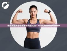 国际友谊赛中球员因冲突遭红牌：一记红色警报背后的故事