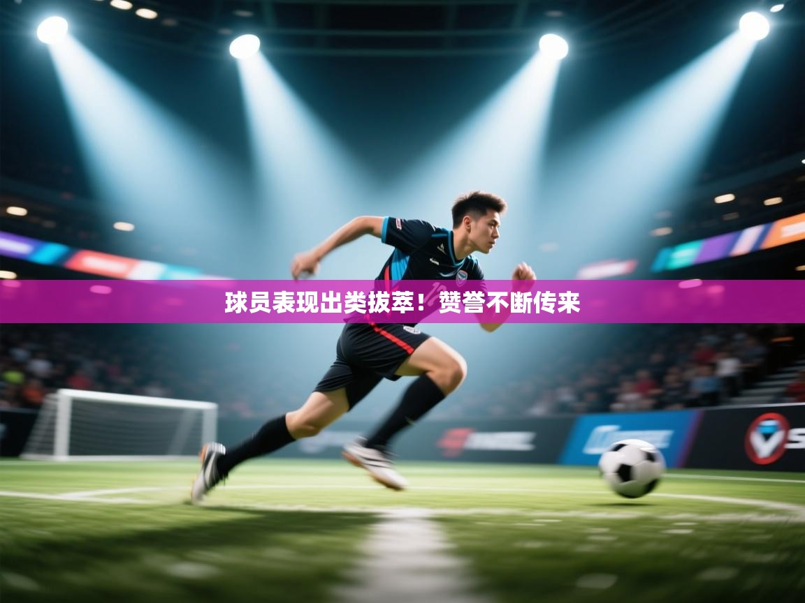 球员表现出类拔萃！赞誉不断传来  第1张