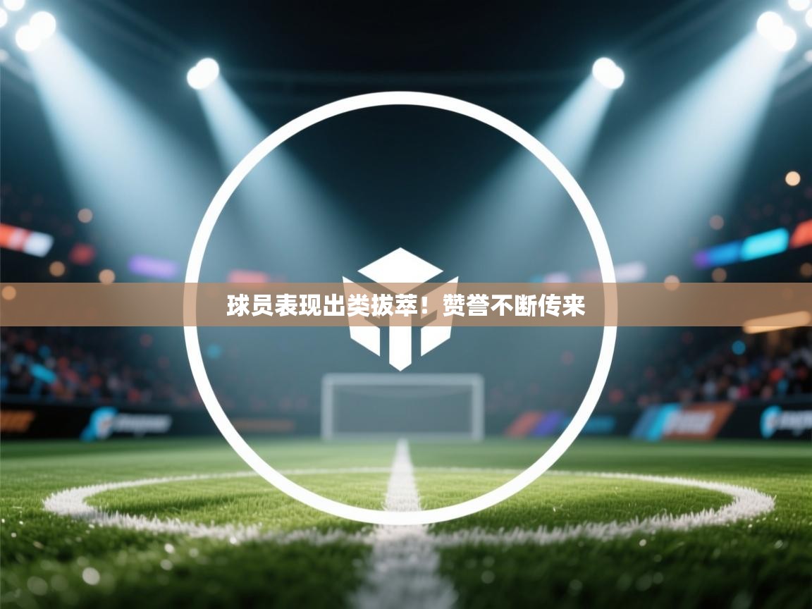球员表现出类拔萃！赞誉不断传来  第2张